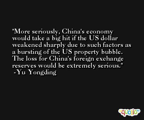More seriously, China's economy would take a big hit if the US dollar weakened sharply due to such factors as a bursting of the US property bubble. The loss for China's foreign exchange reserves would be extremely serious. -Yu Yongding