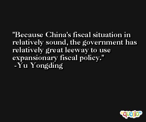 Because China's fiscal situation in relatively sound, the government has relatively great leeway to use expansionary fiscal policy. -Yu Yongding
