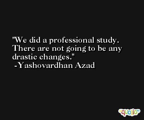 We did a professional study. There are not going to be any drastic changes. -Yashovardhan Azad
