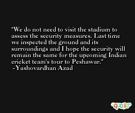 We do not need to visit the stadium to assess the security measures. Last time we inspected the ground and its surroundings and I hope the security will remain the same for the upcoming Indian cricket team's tour to Peshawar. -Yashovardhan Azad