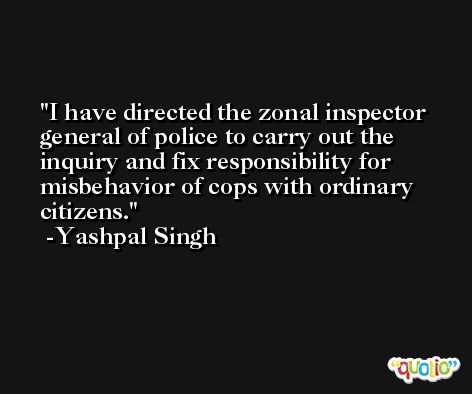 I have directed the zonal inspector general of police to carry out the inquiry and fix responsibility for misbehavior of cops with ordinary citizens. -Yashpal Singh