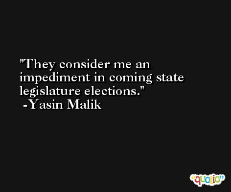 They consider me an impediment in coming state legislature elections. -Yasin Malik