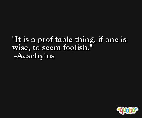 It is a profitable thing, if one is wise, to seem foolish. -Aeschylus