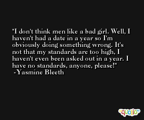 I don't think men like a bad girl. Well, I haven't had a date in a year so I'm obviously doing something wrong. It's not that my standards are too high, I haven't even been asked out in a year. I have no standards, anyone, please! -Yasmine Bleeth