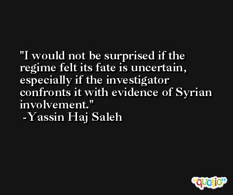 I would not be surprised if the regime felt its fate is uncertain, especially if the investigator confronts it with evidence of Syrian involvement. -Yassin Haj Saleh