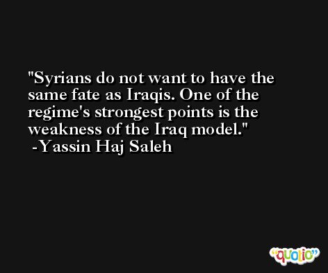 Syrians do not want to have the same fate as Iraqis. One of the regime's strongest points is the weakness of the Iraq model. -Yassin Haj Saleh