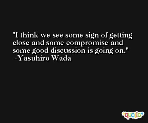 I think we see some sign of getting close and some compromise and some good discussion is going on. -Yasuhiro Wada