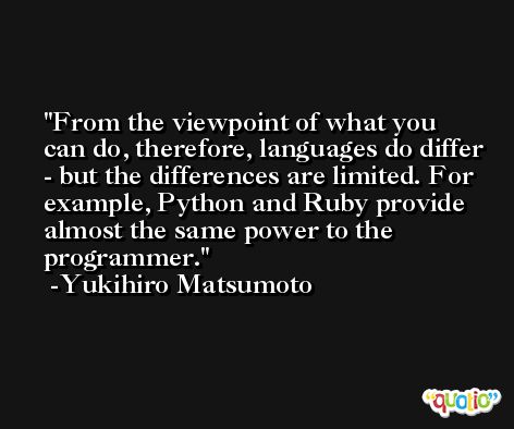 From the viewpoint of what you can do, therefore, languages do differ - but the differences are limited. For example, Python and Ruby provide almost the same power to the programmer. -Yukihiro Matsumoto
