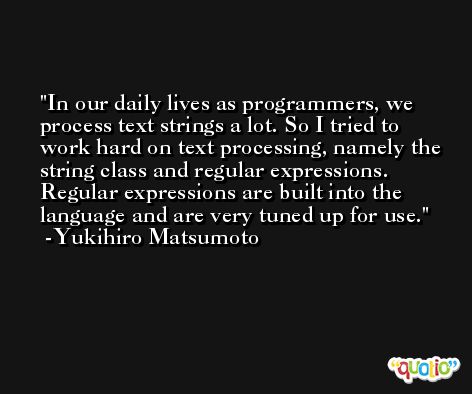 In our daily lives as programmers, we process text strings a lot. So I tried to work hard on text processing, namely the string class and regular expressions. Regular expressions are built into the language and are very tuned up for use. -Yukihiro Matsumoto