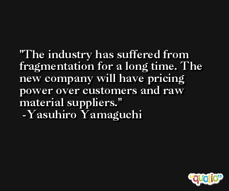 The industry has suffered from fragmentation for a long time. The new company will have pricing power over customers and raw material suppliers. -Yasuhiro Yamaguchi