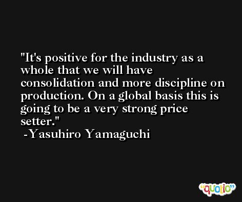 It's positive for the industry as a whole that we will have consolidation and more discipline on production. On a global basis this is going to be a very strong price setter. -Yasuhiro Yamaguchi