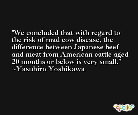 We concluded that with regard to the risk of mad cow disease, the difference between Japanese beef and meat from American cattle aged 20 months or below is very small. -Yasuhiro Yoshikawa