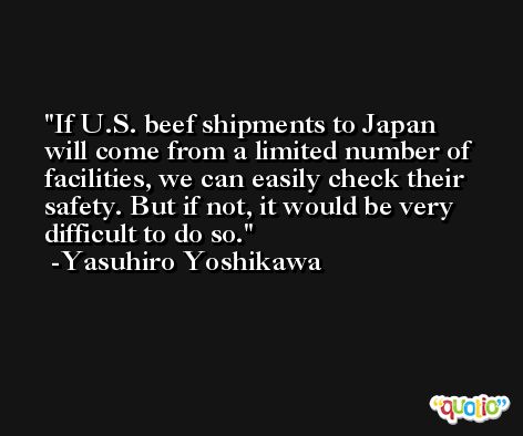 If U.S. beef shipments to Japan will come from a limited number of facilities, we can easily check their safety. But if not, it would be very difficult to do so. -Yasuhiro Yoshikawa