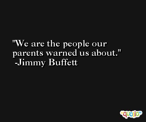 We are the people our parents warned us about. -Jimmy Buffett