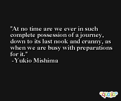 At no time are we ever in such complete possession of a journey, down to its last nook and cranny, as when we are busy with preparations for it. -Yukio Mishima