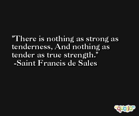 There is nothing as strong as tenderness, And nothing as tender as true strength. -Saint Francis de Sales
