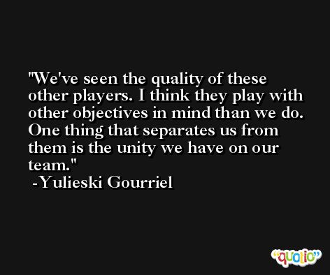 We've seen the quality of these other players. I think they play with other objectives in mind than we do. One thing that separates us from them is the unity we have on our team. -Yulieski Gourriel
