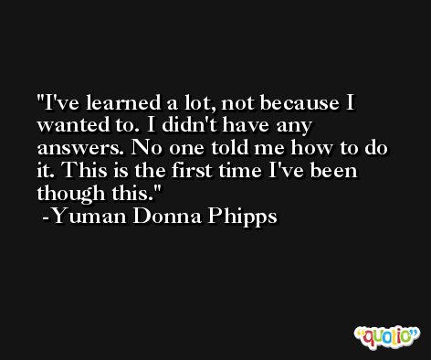 I've learned a lot, not because I wanted to. I didn't have any answers. No one told me how to do it. This is the first time I've been though this. -Yuman Donna Phipps