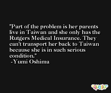 Part of the problem is her parents live in Taiwan and she only has the Rutgers Medical Insurance. They can't transport her back to Taiwan because she is in such serious condition. -Yumi Oshima