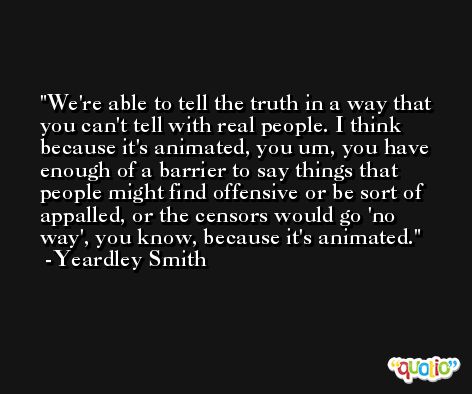 We're able to tell the truth in a way that you can't tell with real people. I think because it's animated, you um, you have enough of a barrier to say things that people might find offensive or be sort of appalled, or the censors would go 'no way', you know, because it's animated. -Yeardley Smith