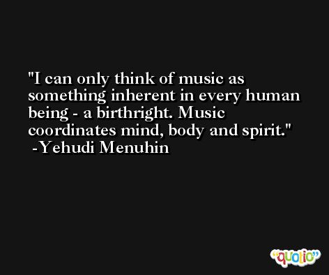 I can only think of music as something inherent in every human being - a birthright. Music coordinates mind, body and spirit. -Yehudi Menuhin