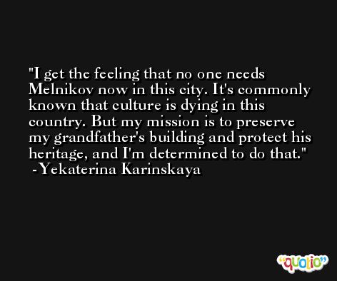 I get the feeling that no one needs Melnikov now in this city. It's commonly known that culture is dying in this country. But my mission is to preserve my grandfather's building and protect his heritage, and I'm determined to do that. -Yekaterina Karinskaya