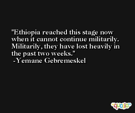 Ethiopia reached this stage now when it cannot continue militarily. Militarily, they have lost heavily in the past two weeks. -Yemane Gebremeskel