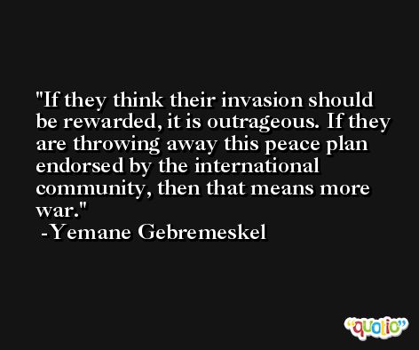 If they think their invasion should be rewarded, it is outrageous. If they are throwing away this peace plan endorsed by the international community, then that means more war. -Yemane Gebremeskel