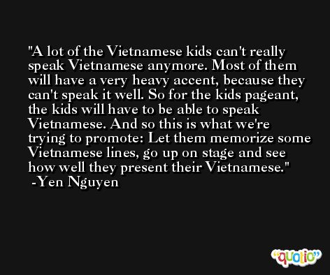 A lot of the Vietnamese kids can't really speak Vietnamese anymore. Most of them will have a very heavy accent, because they can't speak it well. So for the kids pageant, the kids will have to be able to speak Vietnamese. And so this is what we're trying to promote: Let them memorize some Vietnamese lines, go up on stage and see how well they present their Vietnamese. -Yen Nguyen