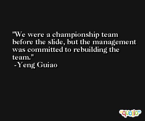 We were a championship team before the slide, but the management was committed to rebuilding the team. -Yeng Guiao