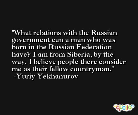 What relations with the Russian government can a man who was born in the Russian Federation have? I am from Siberia, by the way. I believe people there consider me as their fellow countryman. -Yuriy Yekhanurov