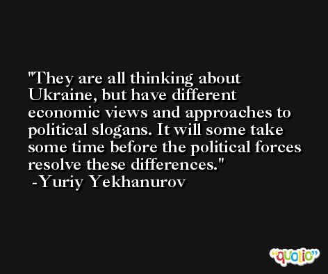 They are all thinking about Ukraine, but have different economic views and approaches to political slogans. It will some take some time before the political forces resolve these differences. -Yuriy Yekhanurov