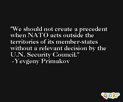 We should not create a precedent when NATO acts outside the territories of its member-states without a relevant decision by the U.N. Security Council. -Yevgeny Primakov