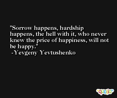 Sorrow happens, hardship happens, the hell with it, who never knew the price of happiness, will not be happy. -Yevgeny Yevtushenko