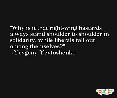 Why is it that right-wing bastards always stand shoulder to shoulder in solidarity, while liberals fall out among themselves? -Yevgeny Yevtushenko