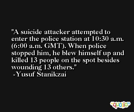 A suicide attacker attempted to enter the police station at 10:30 a.m. (6:00 a.m. GMT). When police stopped him, he blew himself up and killed 13 people on the spot besides wounding 13 others. -Yusuf Stanikzai