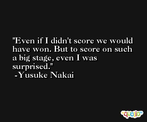 Even if I didn't score we would have won. But to score on such a big stage, even I was surprised. -Yusuke Nakai