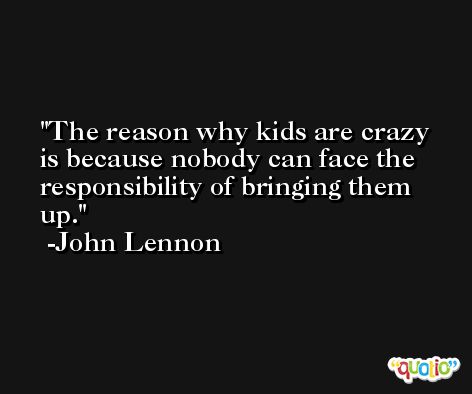 The reason why kids are crazy is because nobody can face the responsibility of bringing them up. -John Lennon