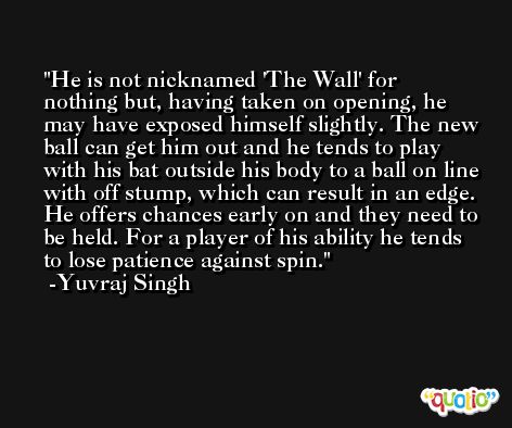 He is not nicknamed 'The Wall' for nothing but, having taken on opening, he may have exposed himself slightly. The new ball can get him out and he tends to play with his bat outside his body to a ball on line with off stump, which can result in an edge. He offers chances early on and they need to be held. For a player of his ability he tends to lose patience against spin. -Yuvraj Singh