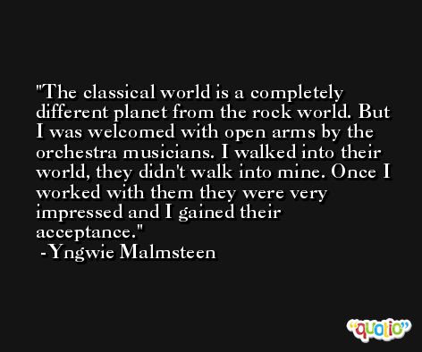 The classical world is a completely different planet from the rock world. But I was welcomed with open arms by the orchestra musicians. I walked into their world, they didn't walk into mine. Once I worked with them they were very impressed and I gained their acceptance. -Yngwie Malmsteen