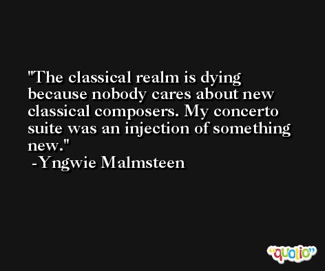 The classical realm is dying because nobody cares about new classical composers. My concerto suite was an injection of something new. -Yngwie Malmsteen