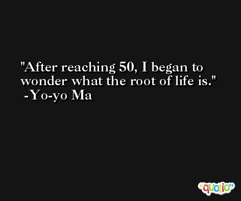 After reaching 50, I began to wonder what the root of life is. -Yo-yo Ma