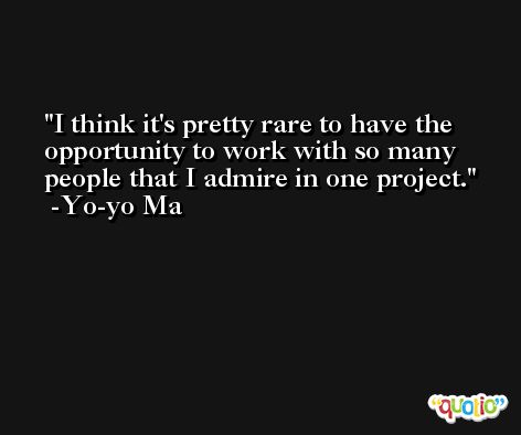 I think it's pretty rare to have the opportunity to work with so many people that I admire in one project. -Yo-yo Ma