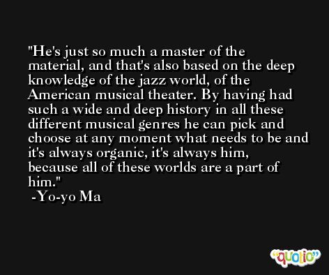 He's just so much a master of the material, and that's also based on the deep knowledge of the jazz world, of the American musical theater. By having had such a wide and deep history in all these different musical genres he can pick and choose at any moment what needs to be and it's always organic, it's always him, because all of these worlds are a part of him. -Yo-yo Ma
