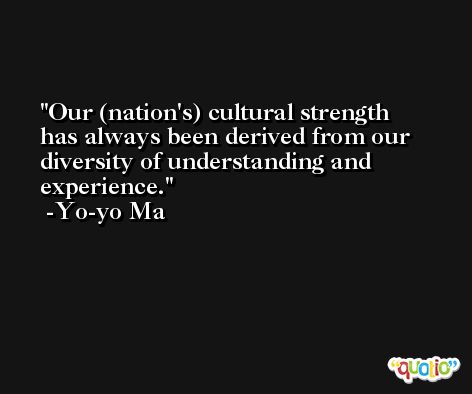 Our (nation's) cultural strength has always been derived from our diversity of understanding and experience. -Yo-yo Ma