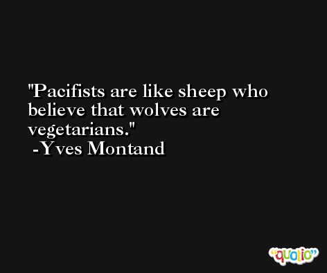 Pacifists are like sheep who believe that wolves are vegetarians. -Yves Montand