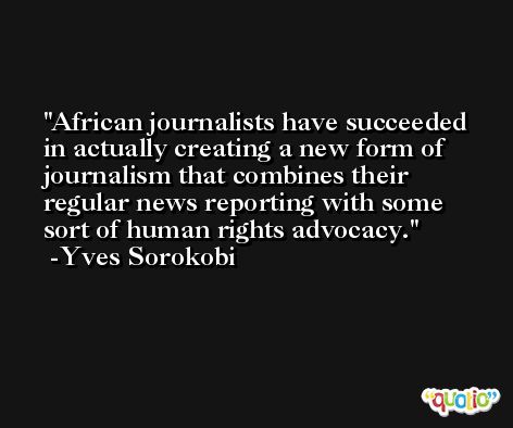 African journalists have succeeded in actually creating a new form of journalism that combines their regular news reporting with some sort of human rights advocacy. -Yves Sorokobi