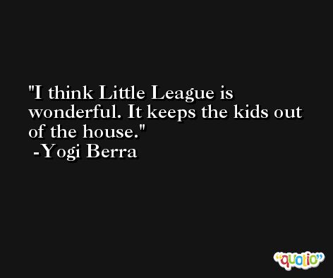 I think Little League is wonderful. It keeps the kids out of the house. -Yogi Berra