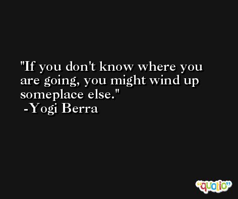If you don't know where you are going, you might wind up someplace else. -Yogi Berra