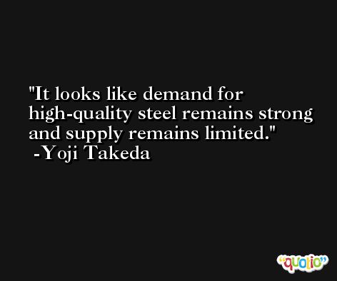 It looks like demand for high-quality steel remains strong and supply remains limited. -Yoji Takeda
